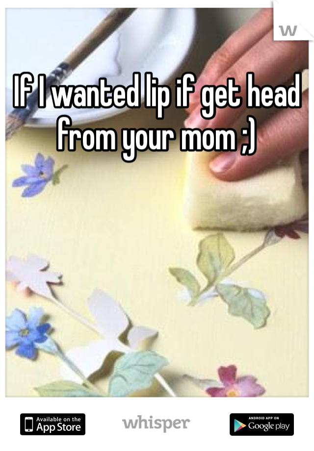 If I wanted lip if get head from your mom ;)