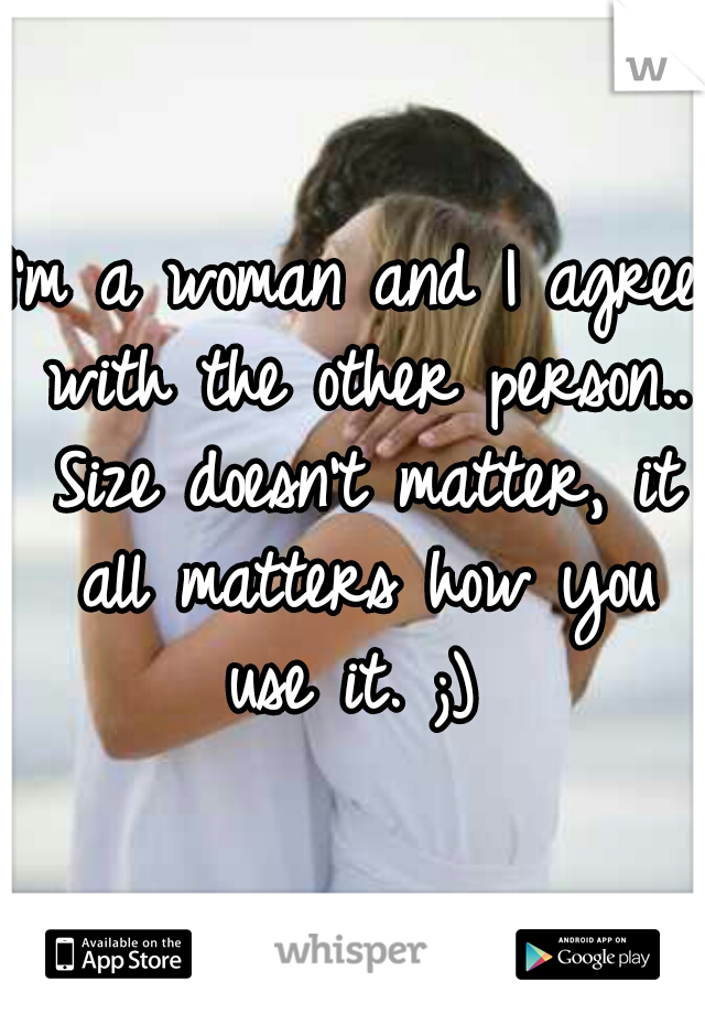 I'm a woman and I agree with the other person.. Size doesn't matter, it all matters how you use it. ;) 