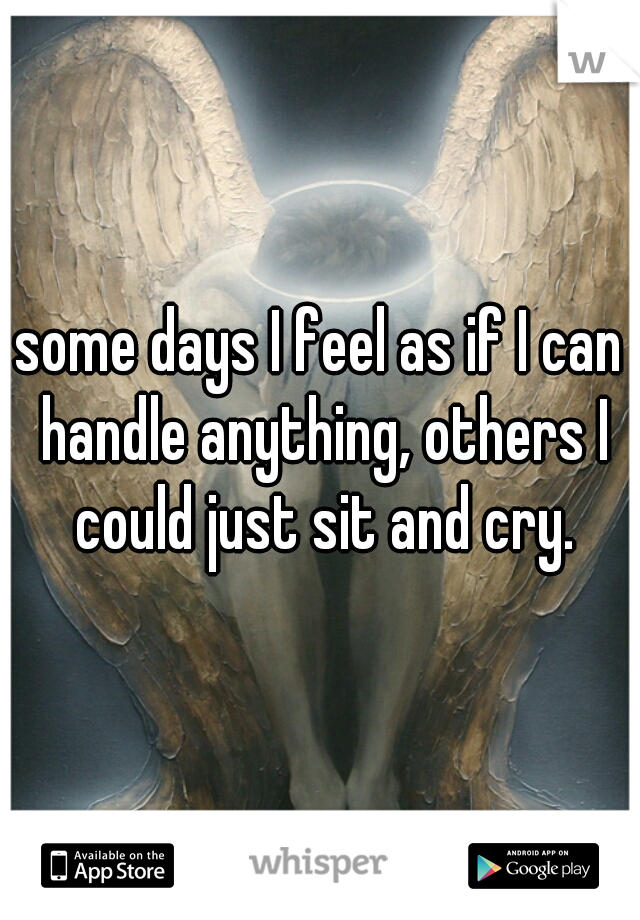 some days I feel as if I can handle anything, others I could just sit and cry.