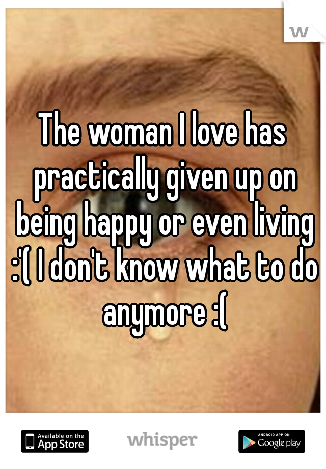 The woman I love has practically given up on being happy or even living :'( I don't know what to do anymore :(