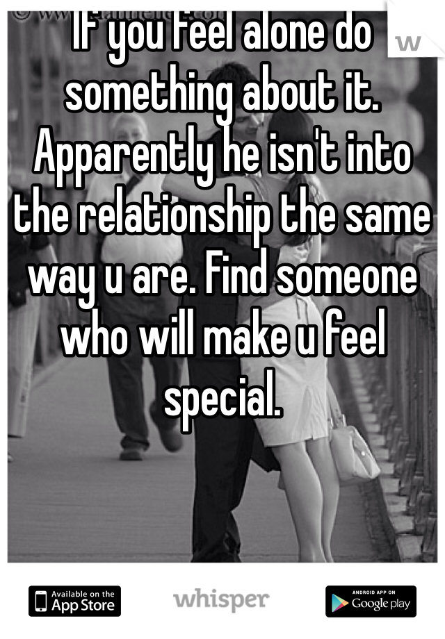 If you feel alone do something about it. Apparently he isn't into the relationship the same way u are. Find someone who will make u feel special.