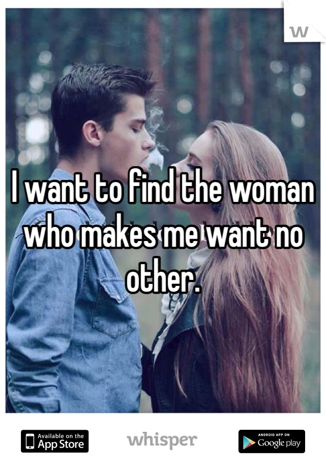 I want to find the woman who makes me want no other.  