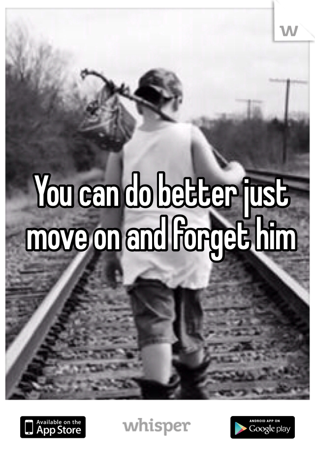 You can do better just move on and forget him