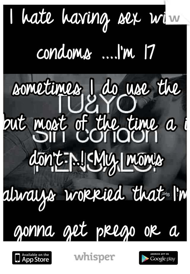 I hate having sex with condoms ....I'm 17 sometimes I do use the but most of the time a i don't ..! My moms always worried that I'm gonna get prego or a disease.! 