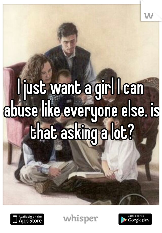 I just want a girl I can abuse like everyone else. is that asking a lot?