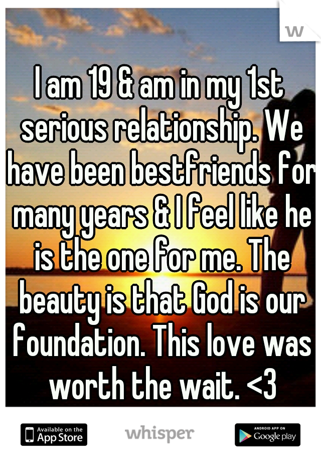 I am 19 & am in my 1st serious relationship. We have been bestfriends for many years & I feel like he is the one for me. The beauty is that God is our foundation. This love was worth the wait. <3