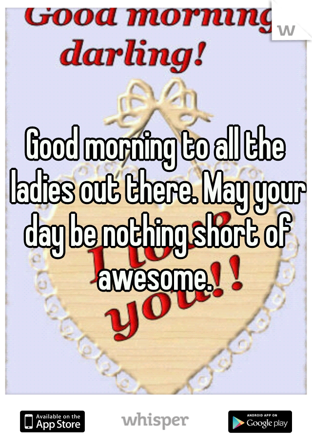 Good morning to all the ladies out there. May your day be nothing short of awesome. 