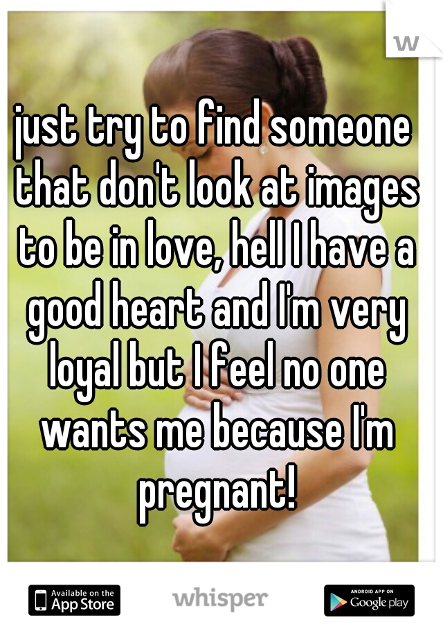 just try to find someone that don't look at images to be in love, hell I have a good heart and I'm very loyal but I feel no one wants me because I'm pregnant!