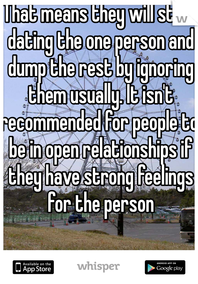 That means they will start dating the one person and dump the rest by ignoring them usually. It isn't recommended for people to be in open relationships if they have strong feelings for the person