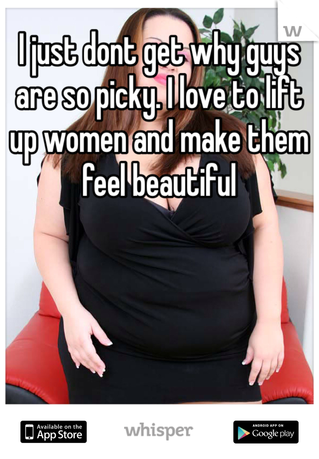 I just dont get why guys are so picky. I love to lift up women and make them feel beautiful 