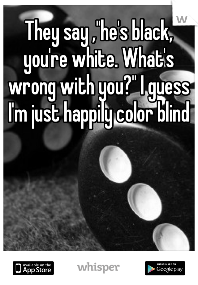 They say ,"he's black, you're white. What's wrong with you?" I guess I'm just happily color blind