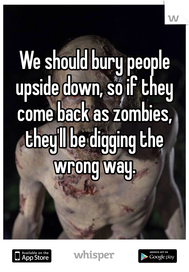 We should bury people upside down, so if they come back as zombies, they'll be digging the wrong way.