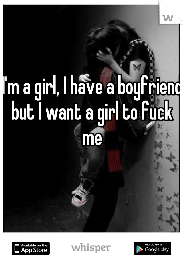 I'm a girl, I have a boyfriend but I want a girl to fuck me