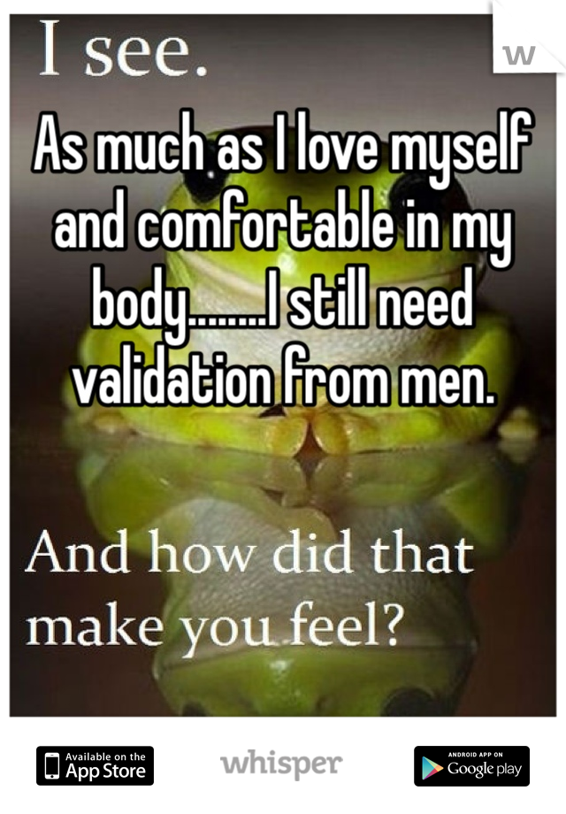 As much as I love myself and comfortable in my body........I still need validation from men. 