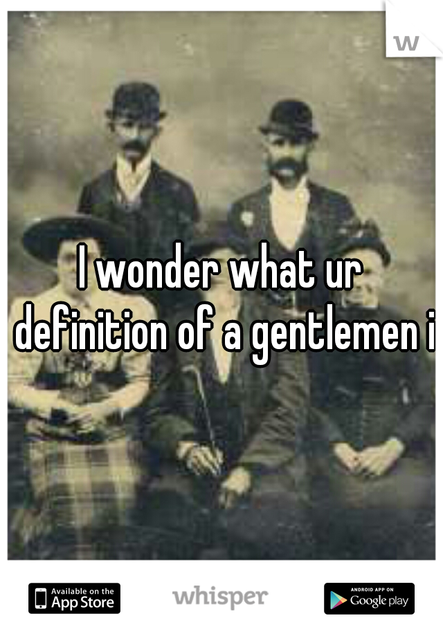 I wonder what ur definition of a gentlemen is