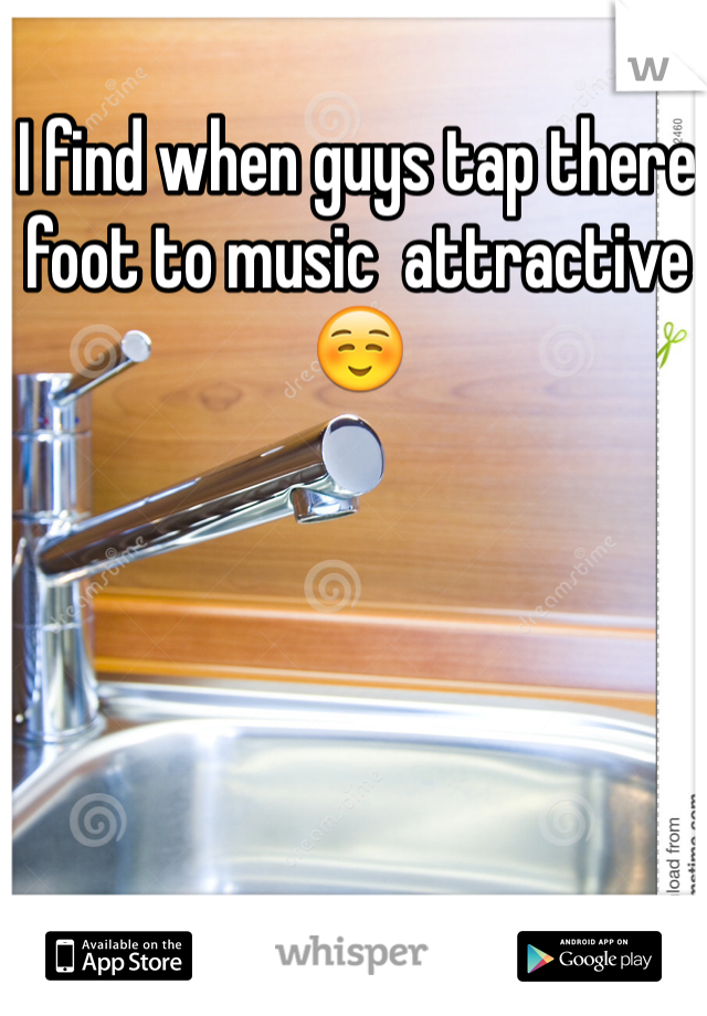 I find when guys tap there foot to music  attractive☺️