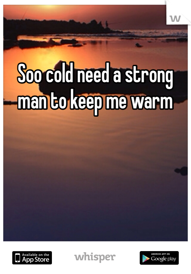 Soo cold need a strong man to keep me warm