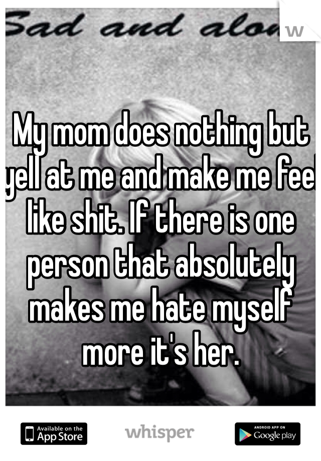 My mom does nothing but yell at me and make me feel like shit. If there is one person that absolutely makes me hate myself more it's her. 