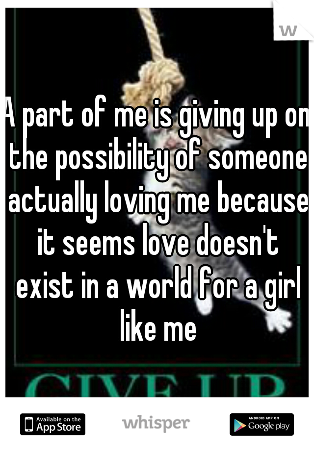 A part of me is giving up on the possibility of someone actually loving me because it seems love doesn't exist in a world for a girl like me