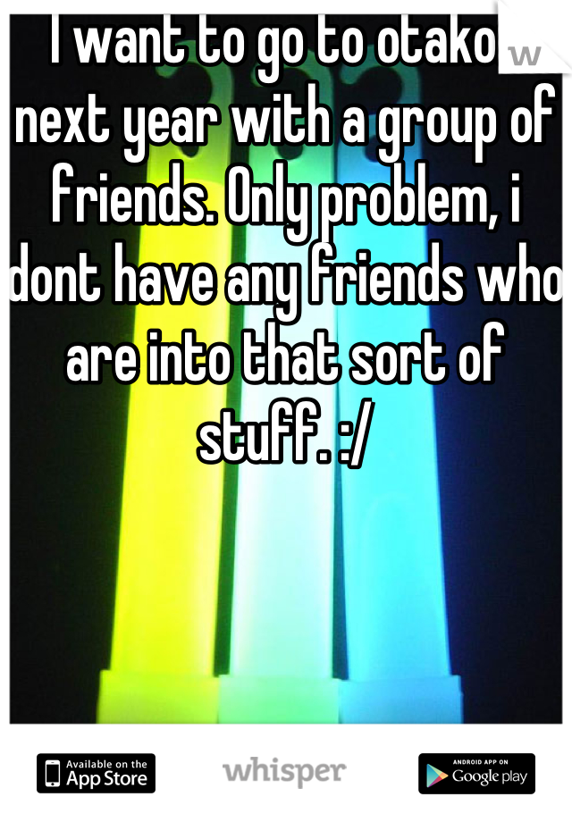 I want to go to otakon next year with a group of friends. Only problem, i dont have any friends who are into that sort of stuff. :/