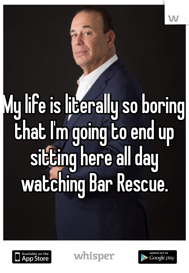 My life is literally so boring that I'm going to end up sitting here all day watching Bar Rescue.