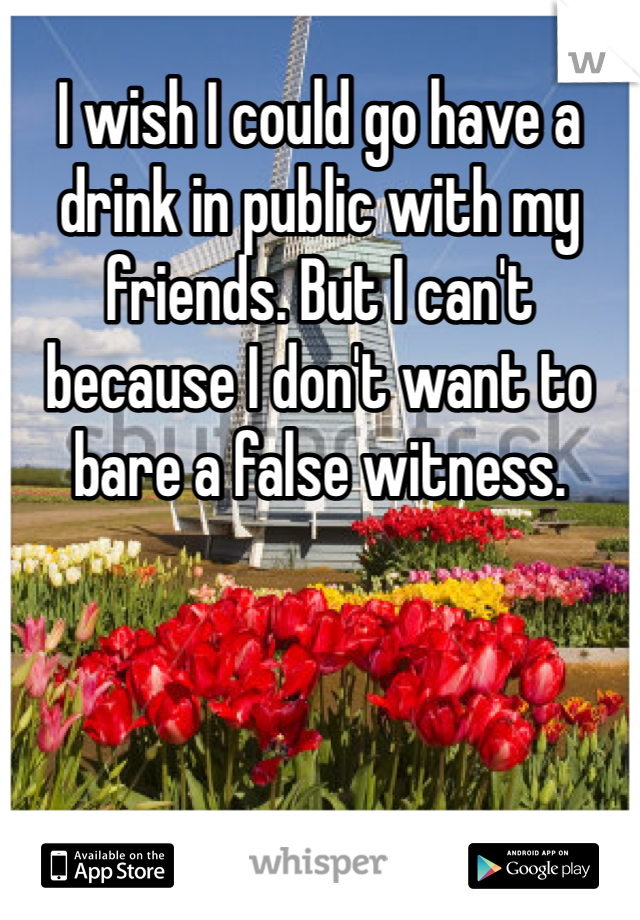 I wish I could go have a drink in public with my friends. But I can't because I don't want to bare a false witness. 