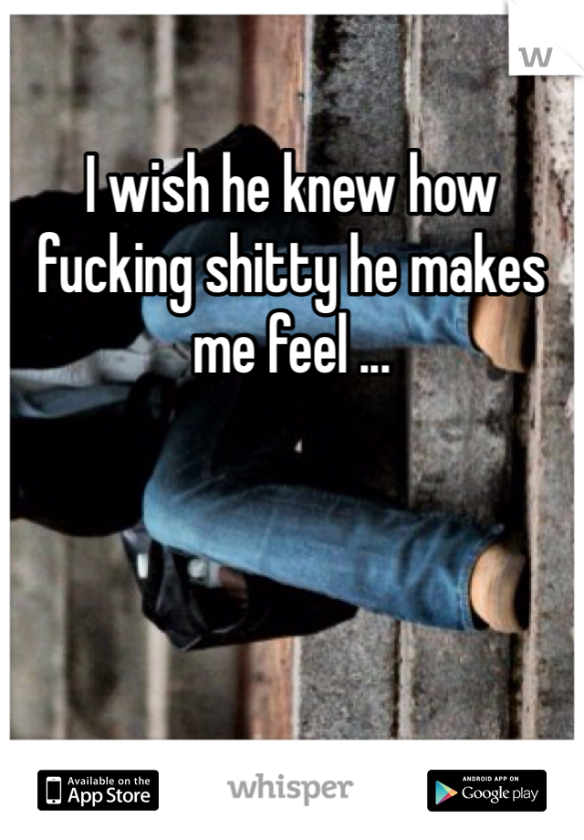 I wish he knew how fucking shitty he makes me feel ... 