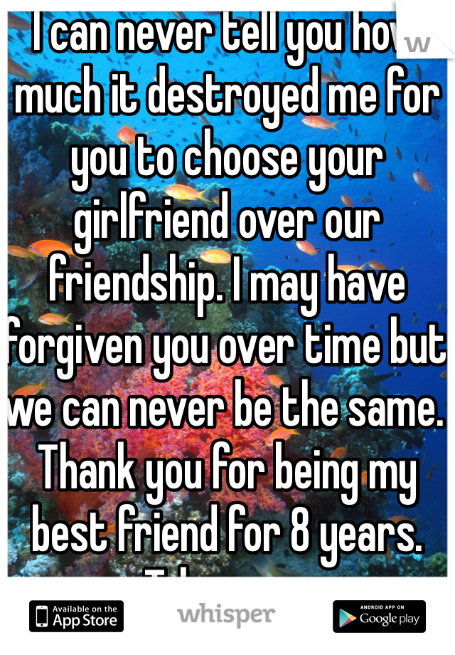 I can never tell you how much it destroyed me for you to choose your girlfriend over our friendship. I may have forgiven you over time but we can never be the same. Thank you for being my best friend for 8 years. Take care. 