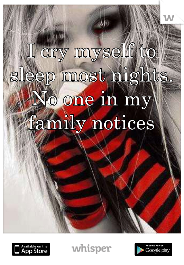 I cry myself to sleep most nights. No one in my family notices