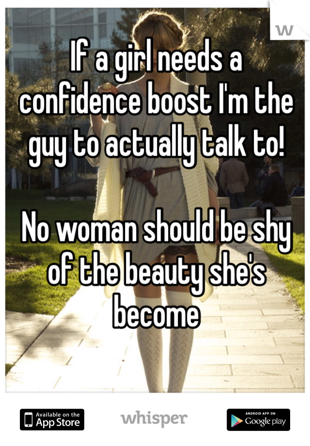 If a girl needs a confidence boost I'm the guy to actually talk to! 

No woman should be shy of the beauty she's become