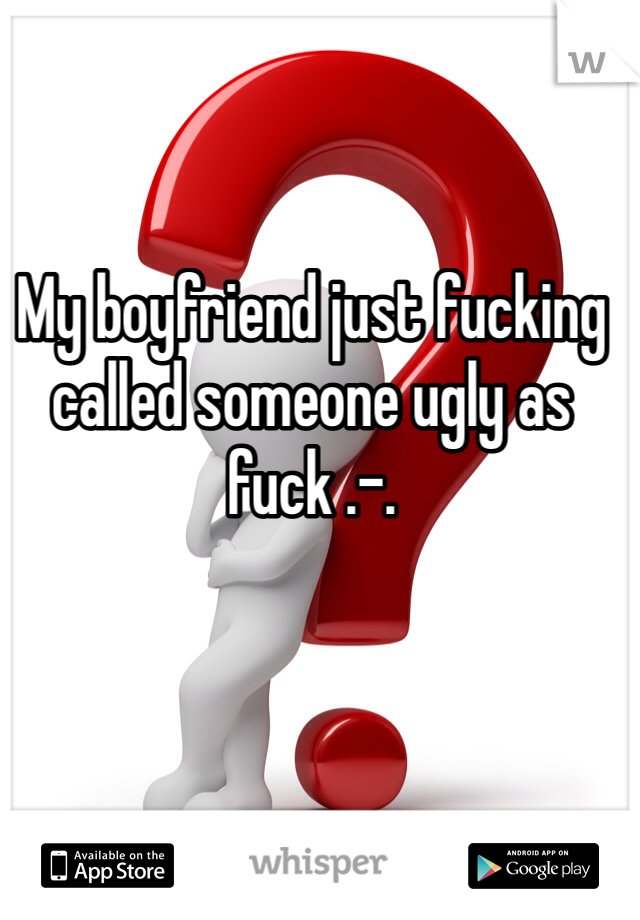 My boyfriend just fucking called someone ugly as fuck .-. 