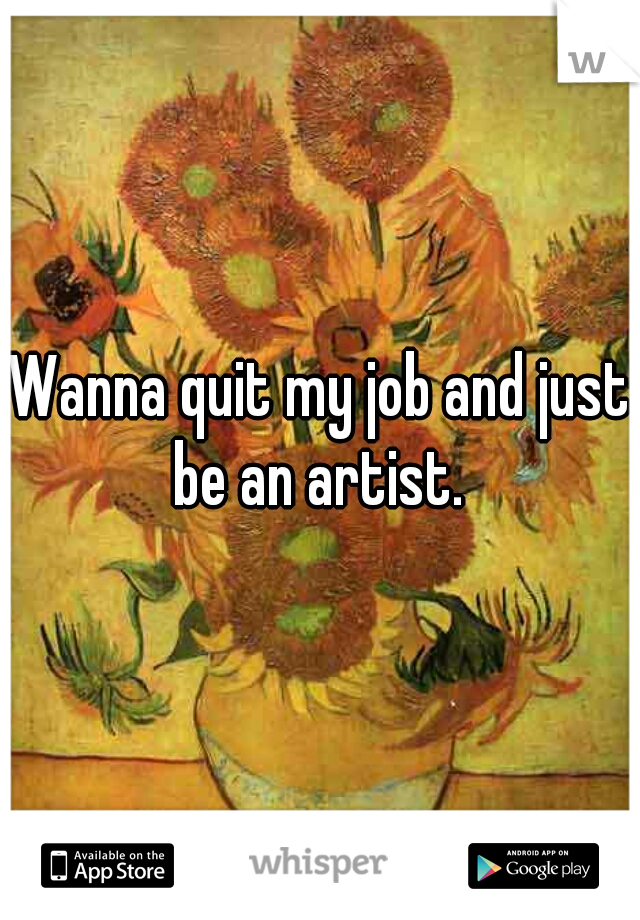 Wanna quit my job and just be an artist. 