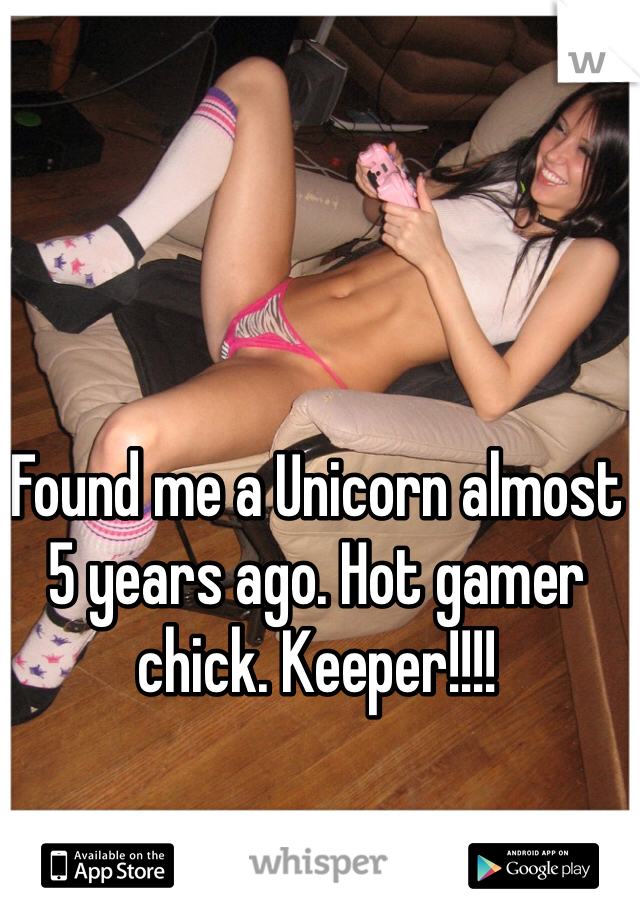 Found me a Unicorn almost 5 years ago. Hot gamer chick. Keeper!!!!