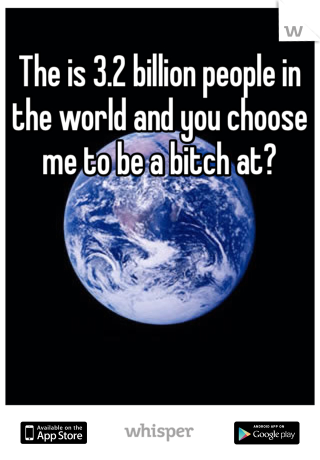 The is 3.2 billion people in the world and you choose me to be a bitch at? 