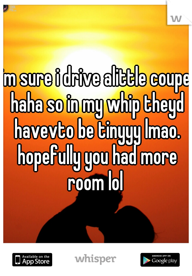 im sure i drive alittle coupe haha so in my whip theyd havevto be tinyyy lmao. hopefully you had more room lol 