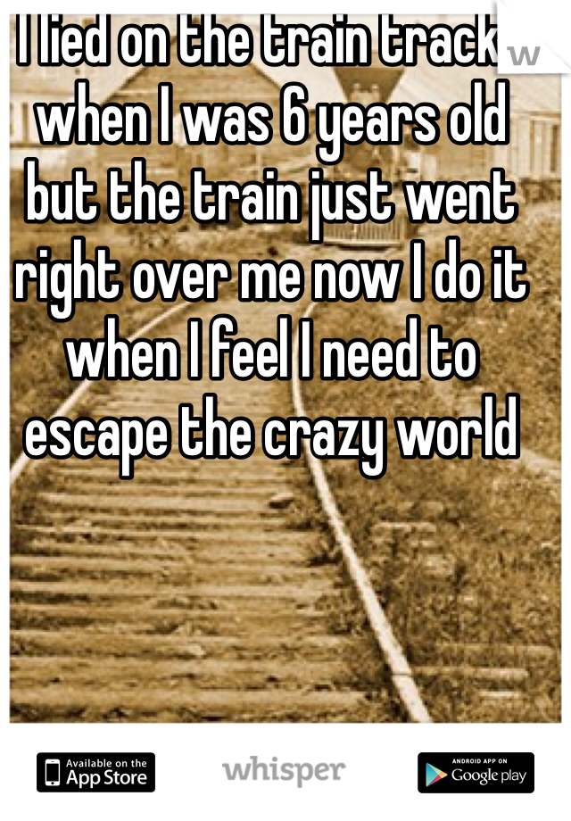 I lied on the train tracks when I was 6 years old but the train just went right over me now I do it when I feel I need to escape the crazy world 