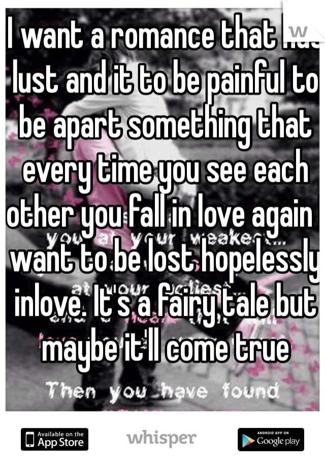 I want a romance that has lust and it to be painful to be apart something that every time you see each other you fall in love again I want to be lost hopelessly inlove. It's a fairy tale but maybe it'll come true