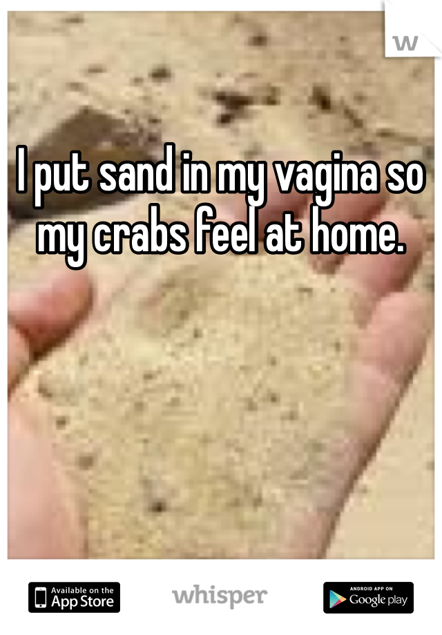 I put sand in my vagina so my crabs feel at home. 