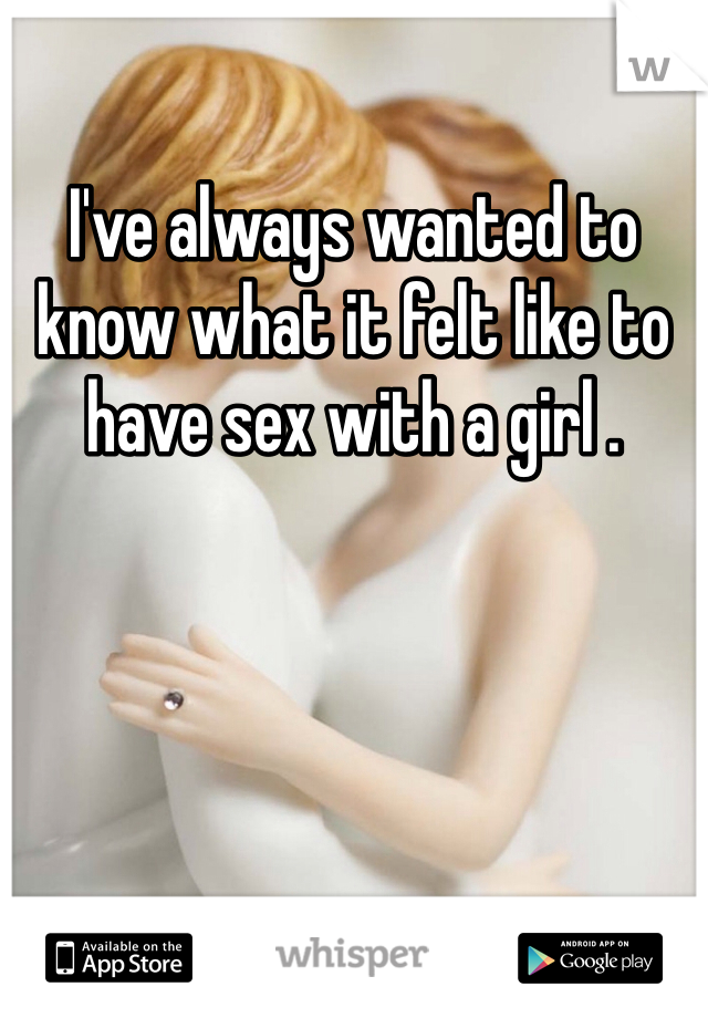 I've always wanted to know what it felt like to have sex with a girl .