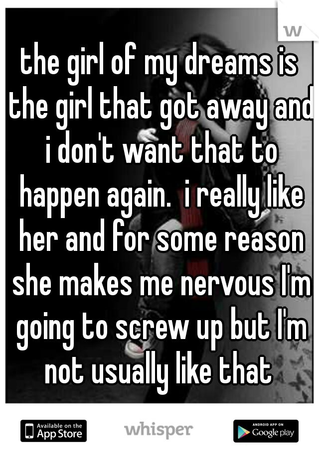 the girl of my dreams is the girl that got away and i don't want that to happen again.  i really like her and for some reason she makes me nervous I'm going to screw up but I'm not usually like that 