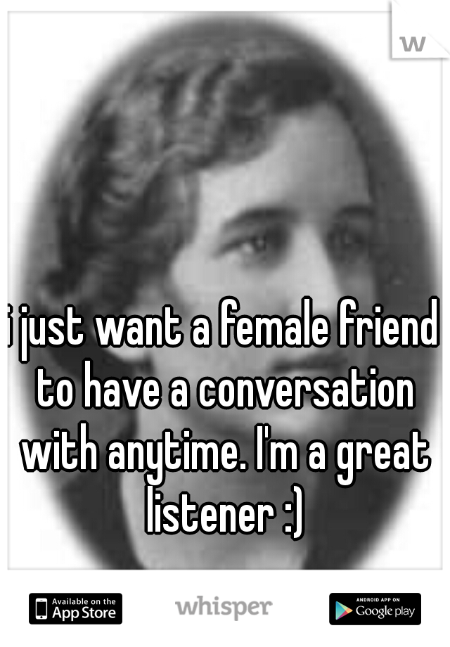 i just want a female friend to have a conversation with anytime. I'm a great listener :)