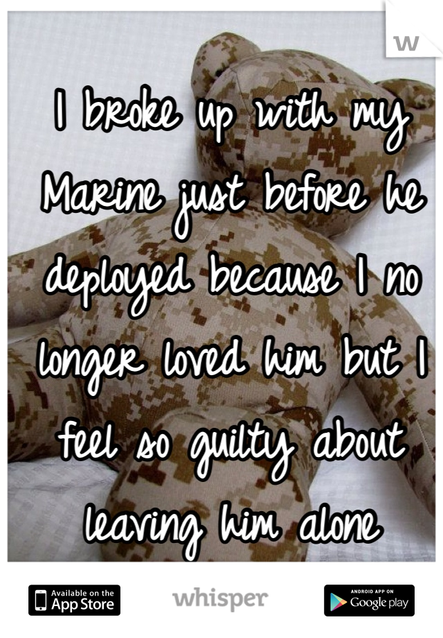 I broke up with my Marine just before he deployed because I no longer loved him but I feel so guilty about leaving him alone