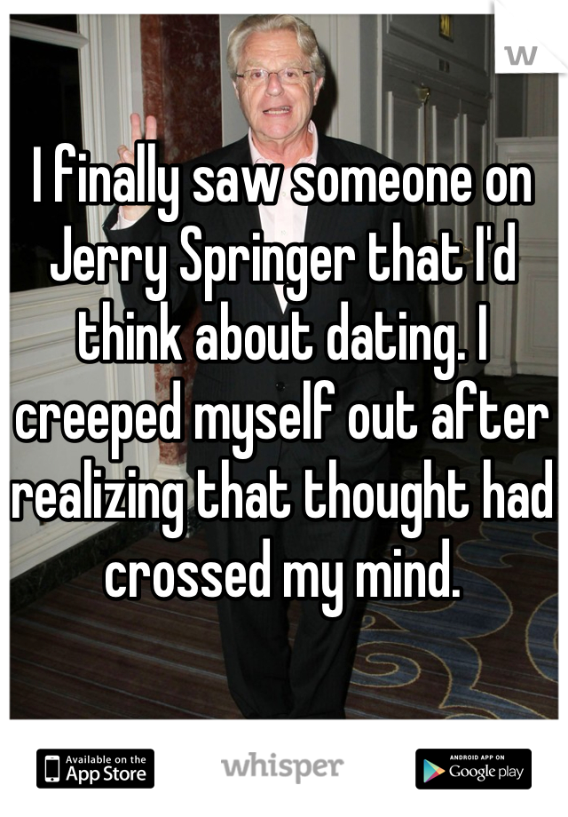 I finally saw someone on Jerry Springer that I'd think about dating. I creeped myself out after realizing that thought had crossed my mind.