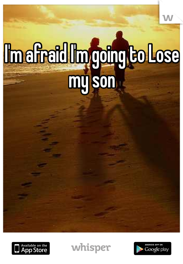 I'm afraid I'm going to Lose my son 