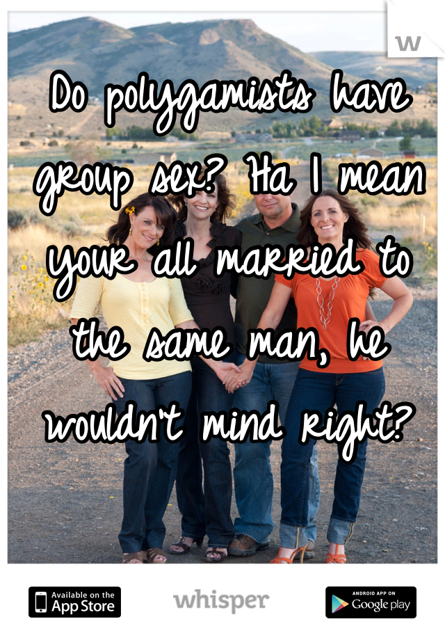 Do polygamists have group sex? Ha I mean your all married to the same man, he wouldn't mind right? 