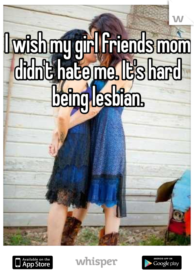 I wish my girl friends mom didn't hate me. It's hard being lesbian. 