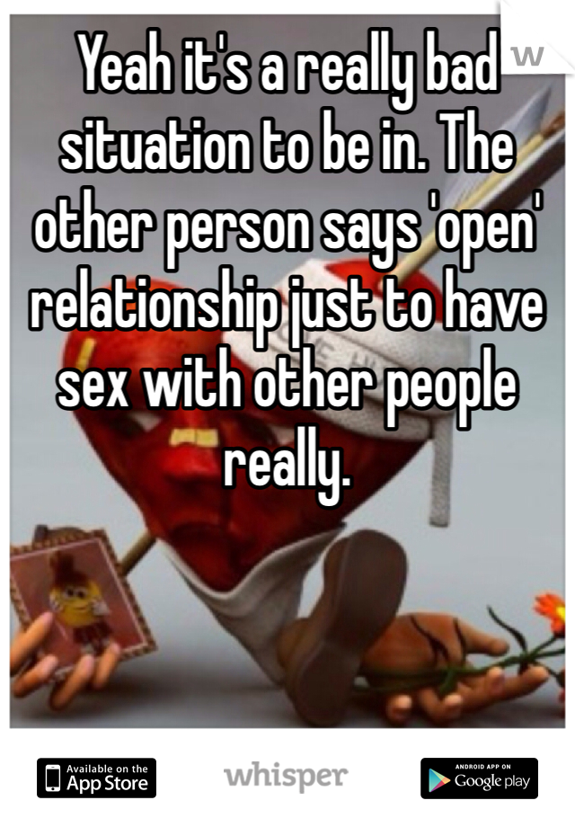 Yeah it's a really bad situation to be in. The other person says 'open' relationship just to have sex with other people really.