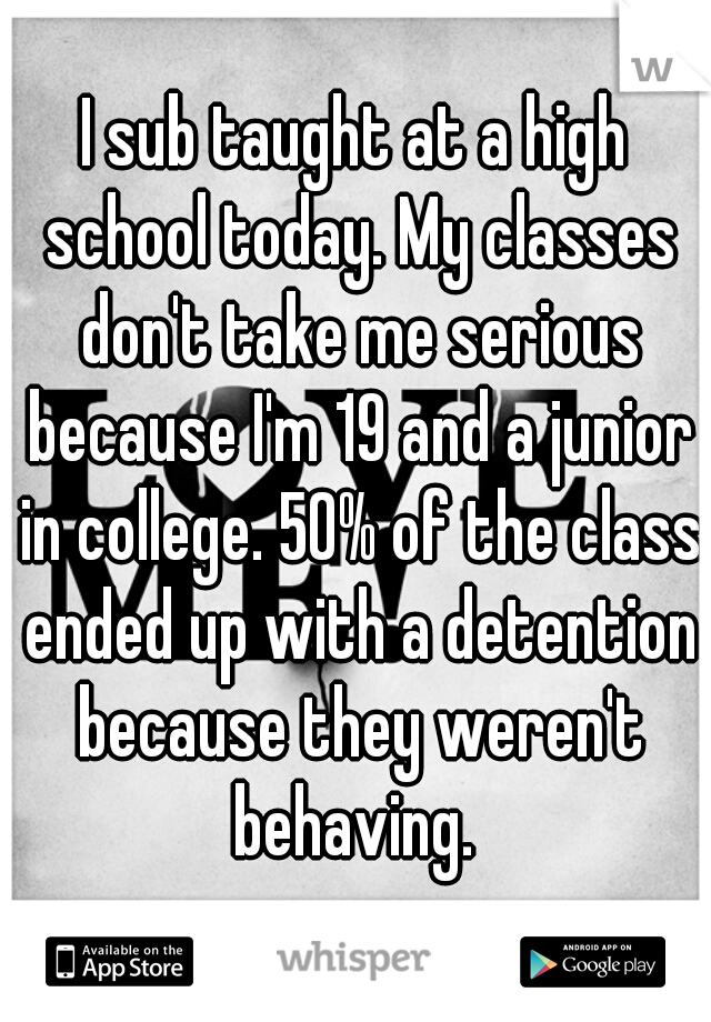 I sub taught at a high school today. My classes don't take me serious because I'm 19 and a junior in college. 50% of the class ended up with a detention because they weren't behaving. 