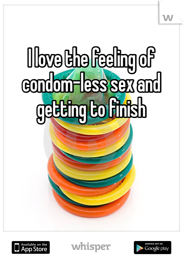 I love the feeling of condom-less sex and getting to finish