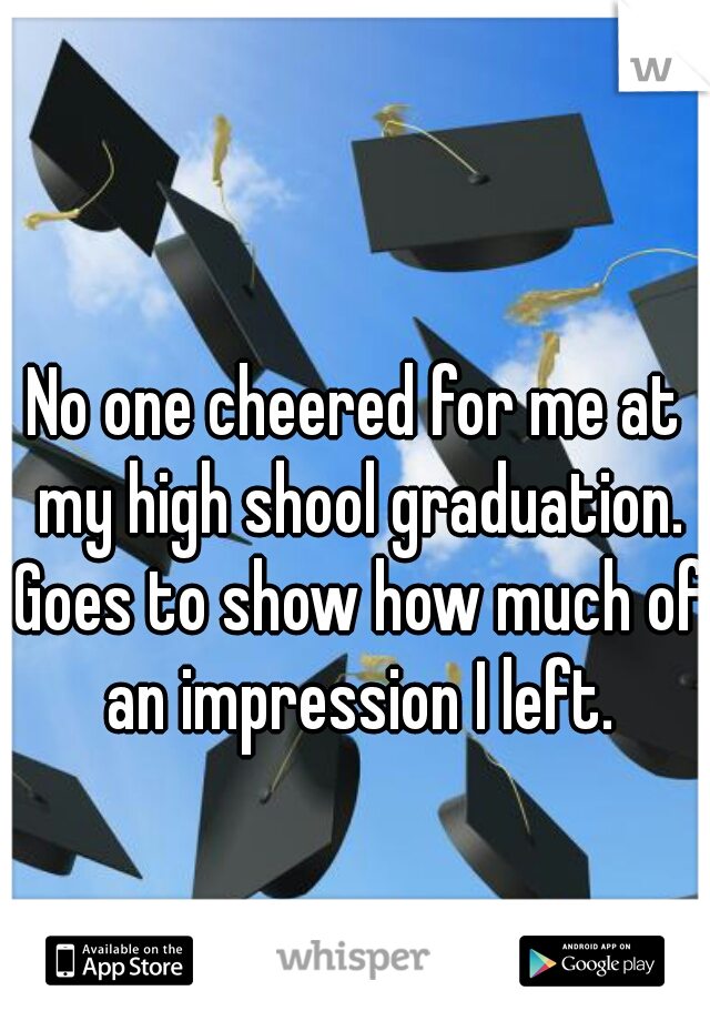 No one cheered for me at my high shool graduation. Goes to show how much of an impression I left.